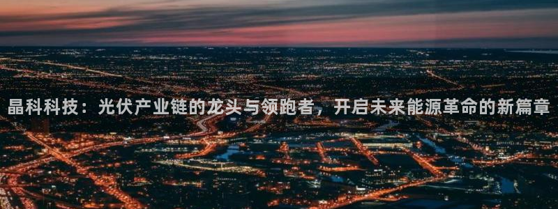 晶科科技：光伏产业链的龙头与领跑者，开启未来能源革命的新篇章