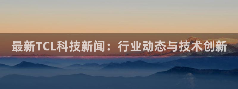 最新TCL科技新闻：行业动态与技术创新